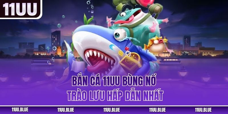 Bắn cá 11UU bùng nổ trào lưu hấp dẫn nhất